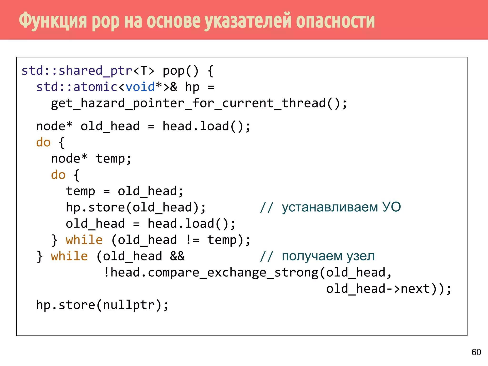Функция pop на основе указателей опасности
60
std::shared_ptr<T> pop() {
std::atomic<void*>& hp =
get_hazard_pointer_for_current_thread();
node* old_head = head.load();
do {
node* temp;
do {
temp = old_head;
hp.store(old_head); // устанавливаем УО
old_head = head.load();
} while (old_head != temp);
} while (old_head && // получаем узел
!head.compare_exchange_strong(old_head,
old_head->next));
hp.store(nullptr);
 