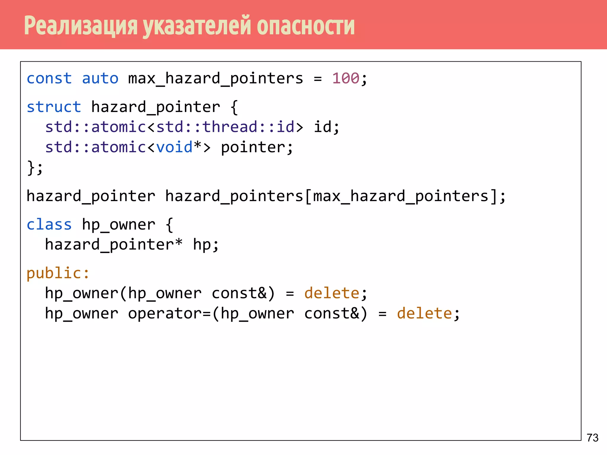 Реализация указателей опасности
73
const auto max_hazard_pointers = 100;
struct hazard_pointer {
std::atomic<std::thread::id> id;
std::atomic<void*> pointer;
};
hazard_pointer hazard_pointers[max_hazard_pointers];
class hp_owner {
hazard_pointer* hp;
public:
hp_owner(hp_owner const&) = delete;
hp_owner operator=(hp_owner const&) = delete;
 