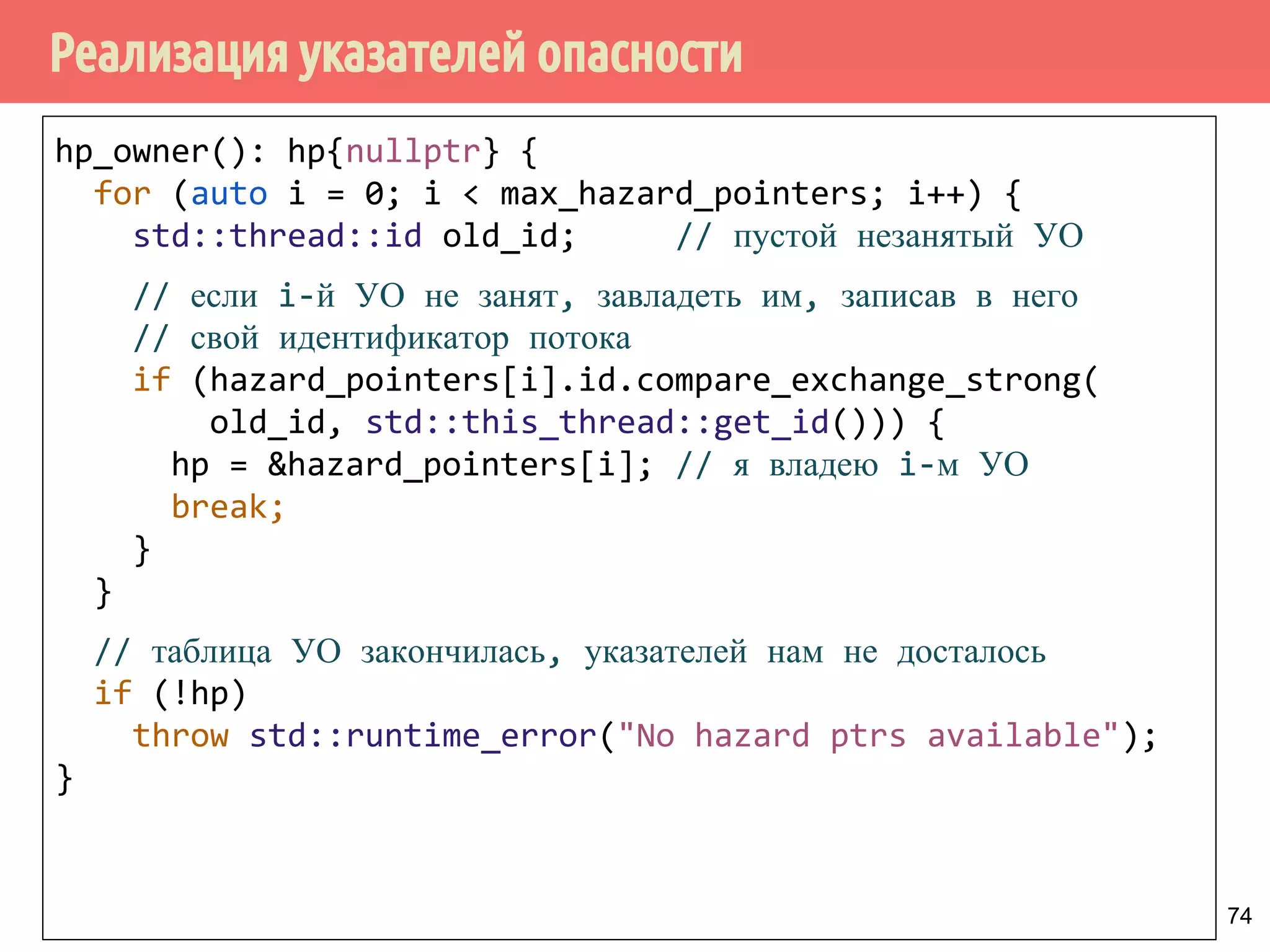 Реализация указателей опасности
74
hp_owner(): hp{nullptr} {
for (auto i = 0; i < max_hazard_pointers; i++) {
std::thread::id old_id; // пустой незанятый УО
// если i-й УО не занят, завладеть им, записав в него
// свой идентификатор потока
if (hazard_pointers[i].id.compare_exchange_strong(
old_id, std::this_thread::get_id())) {
hp = &hazard_pointers[i]; // я владею i-м УО
break;
}
}
// таблица УО закончилась, указателей нам не досталось
if (!hp)
throw std::runtime_error("No hazard ptrs available");
}
 