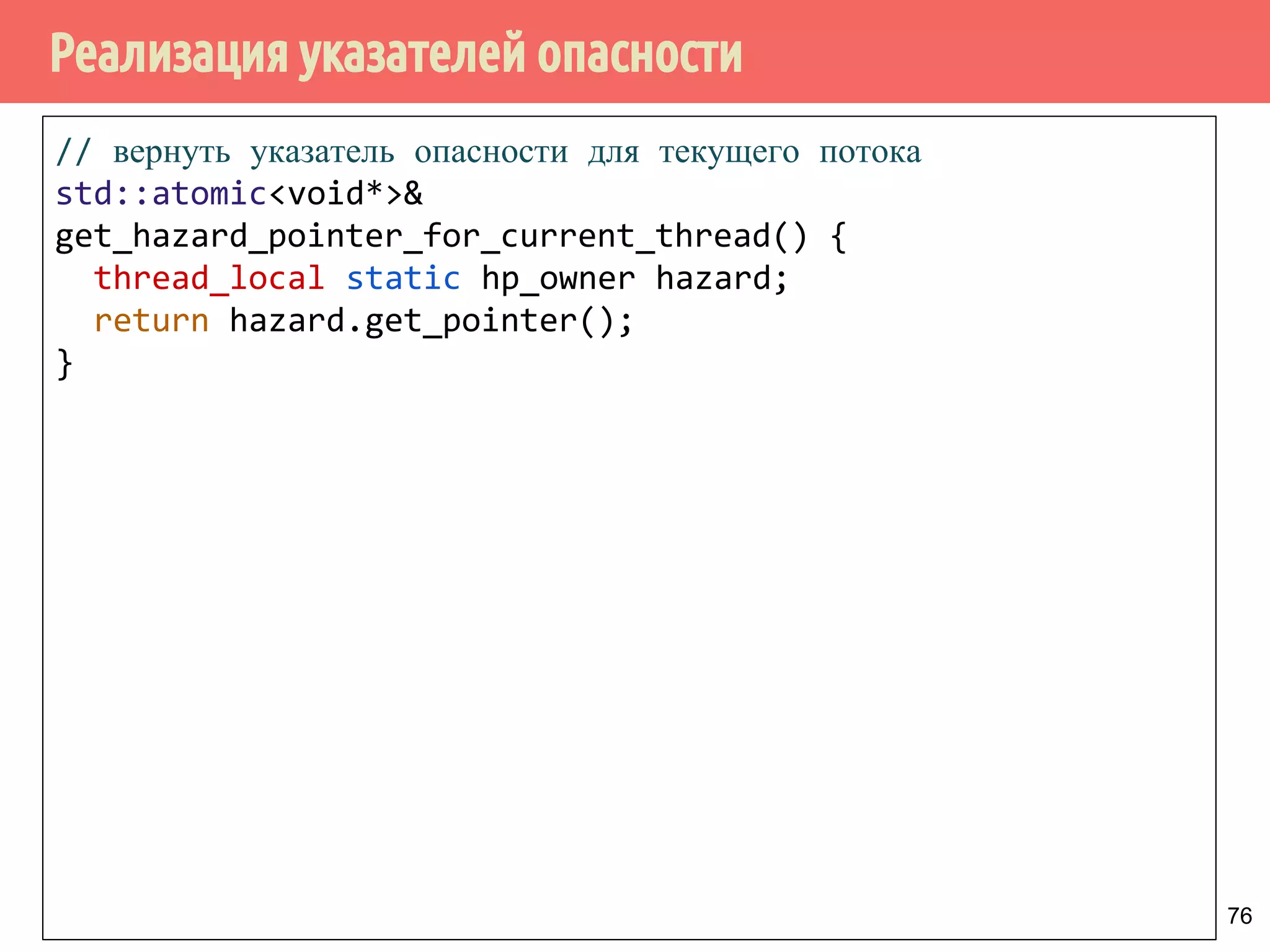 Реализация указателей опасности
76
// вернуть указатель опасности для текущего потока
std::atomic<void*>&
get_hazard_pointer_for_current_thread() {
thread_local static hp_owner hazard;
return hazard.get_pointer();
}
 
