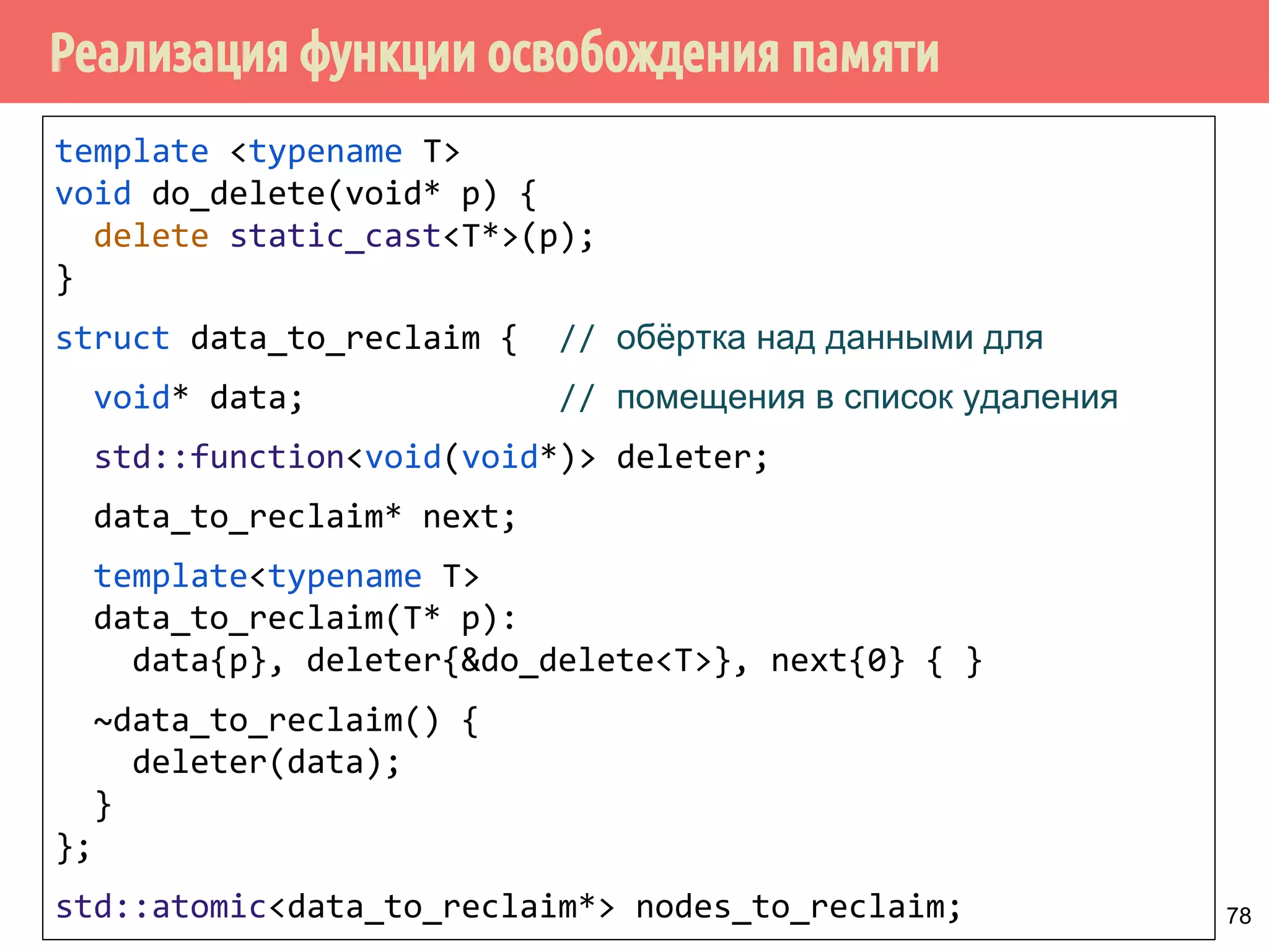 Реализация функции освобождения памяти
78
template <typename T>
void do_delete(void* p) {
delete static_cast<T*>(p);
}
struct data_to_reclaim { // обёртка над данными для
void* data; // помещения в список удаления
std::function<void(void*)> deleter;
data_to_reclaim* next;
template<typename T>
data_to_reclaim(T* p):
data{p}, deleter{&do_delete<T>}, next{0} { }
~data_to_reclaim() {
deleter(data);
}
};
std::atomic<data_to_reclaim*> nodes_to_reclaim;
 