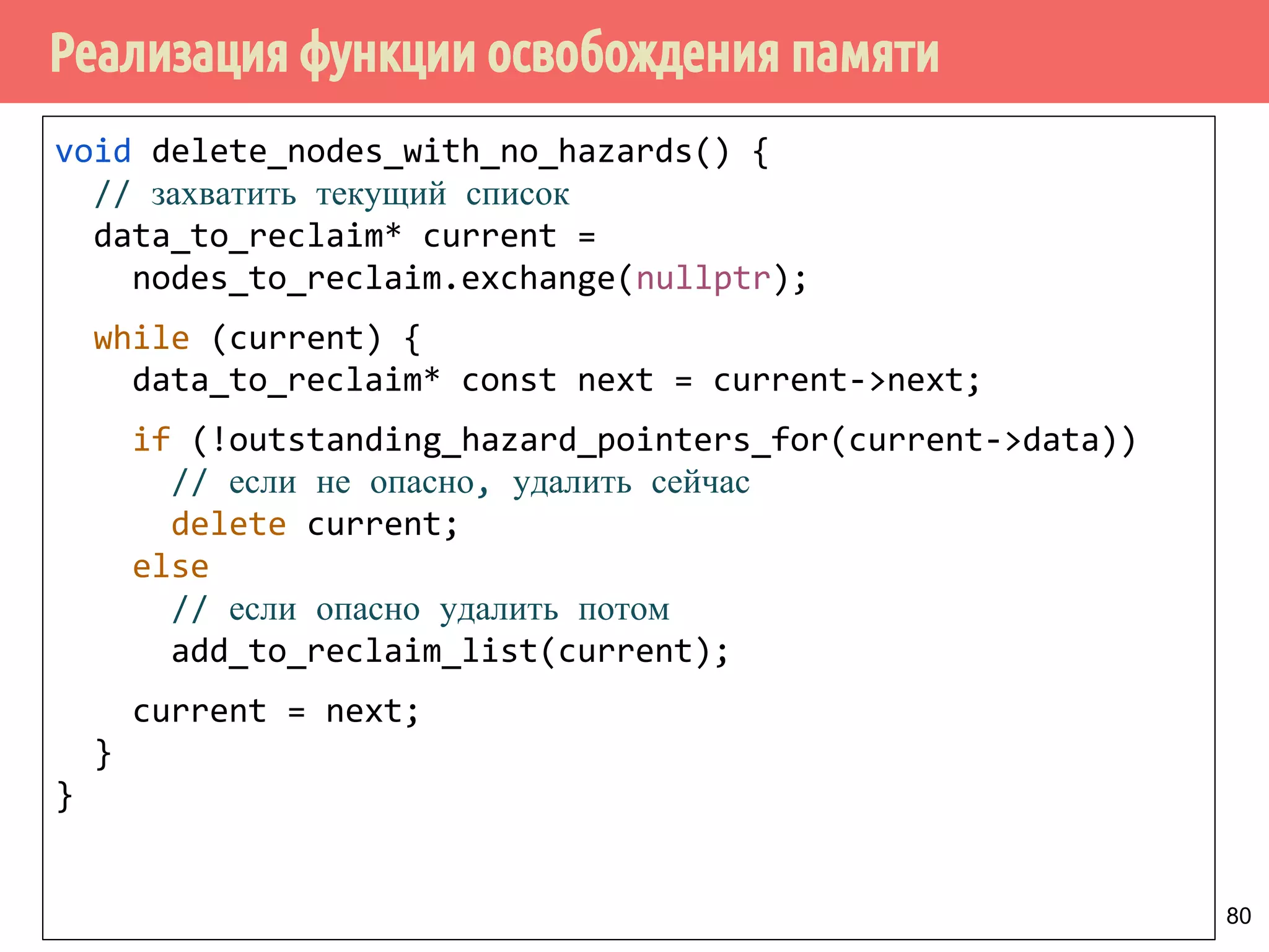 Реализация функции освобождения памяти
80
void delete_nodes_with_no_hazards() {
// захватить текущий список
data_to_reclaim* current =
nodes_to_reclaim.exchange(nullptr);
while (current) {
data_to_reclaim* const next = current->next;
if (!outstanding_hazard_pointers_for(current->data))
// если не опасно, удалить сейчас
delete current;
else
// если опасно удалить потом
add_to_reclaim_list(current);
current = next;
}
}
 