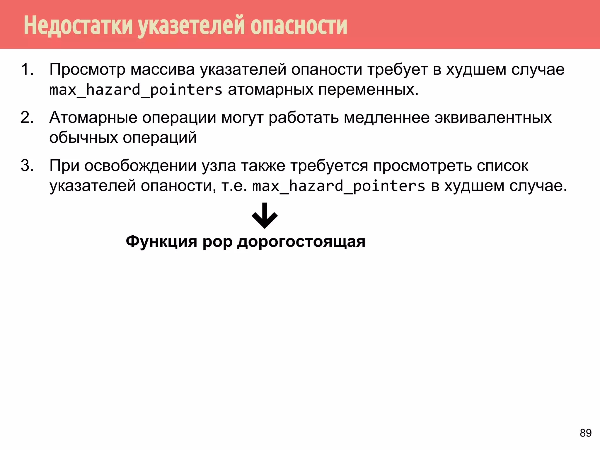 Недостатки указетелей опасности
89
1. Просмотр массива указателей опаности требует в худшем случае
max_hazard_pointers атомарных переменных.
2. Атомарные операции могут работать медленнее эквивалентных
обычных операций
3. При освобождении узла также требуется просмотреть список
указателей опаности, т.е. max_hazard_pointers в худшем случае.
Функция pop дорогостоящая. Решения?
 