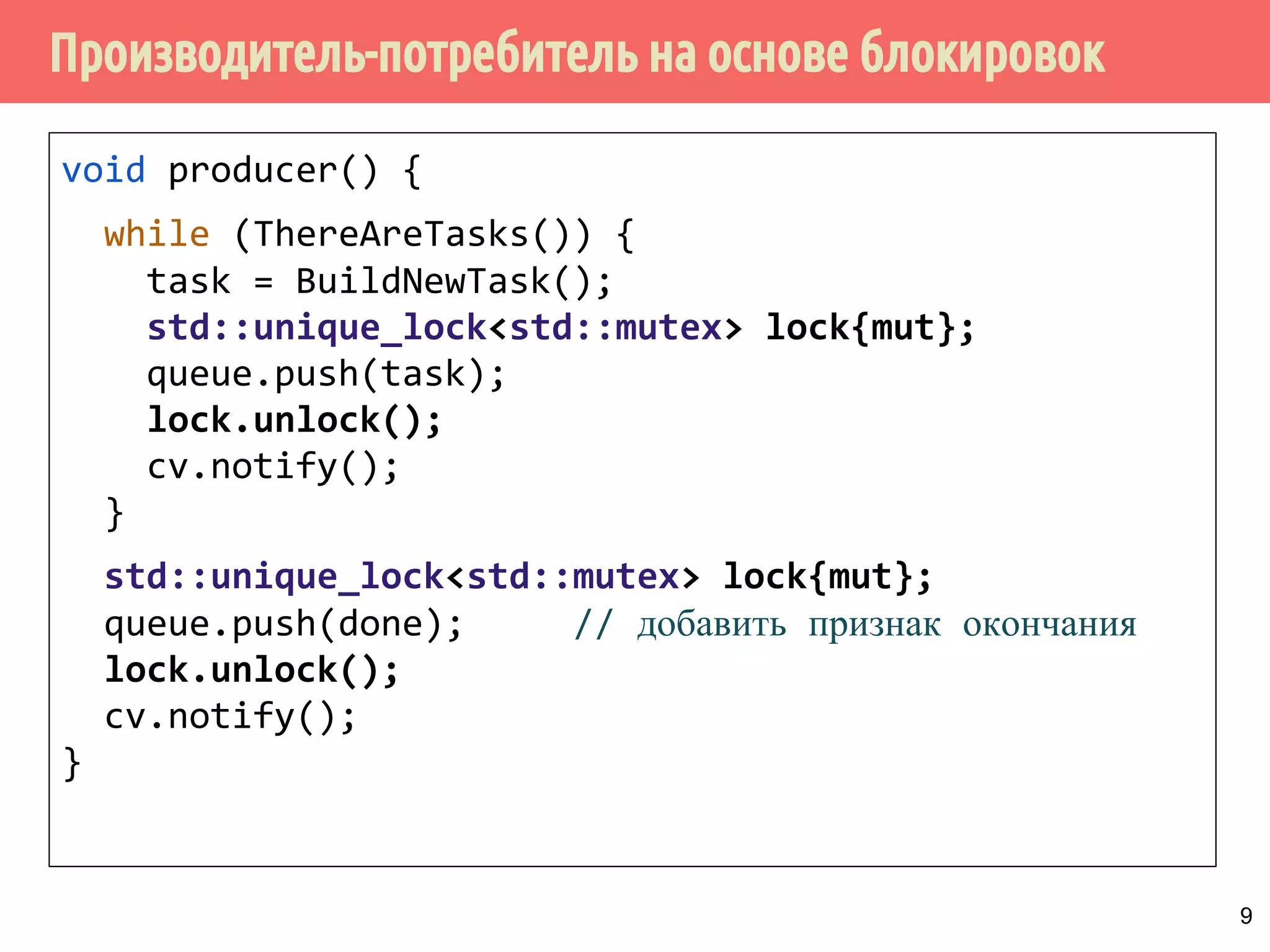 Производитель-потребитель на основе блокировок
void producer() {
while (ThereAreTasks()) {
task = BuildNewTask();
std::unique_lock<std::mutex> lock{mut};
queue.push(task);
lock.unlock();
cv.notify();
}
std::unique_lock<std::mutex> lock{mut};
queue.push(done); // добавить признак окончания
lock.unlock();
cv.notify();
}
9
 