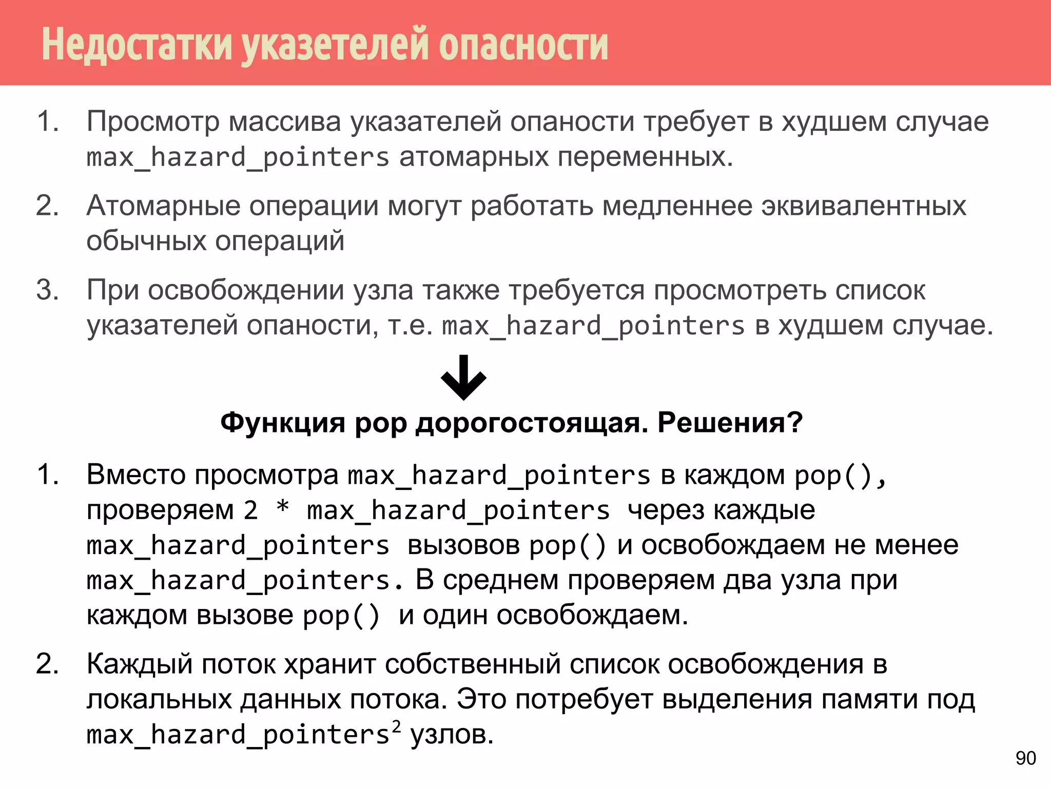 Недостатки указетелей опасности
90
1. Просмотр массива указателей опаности требует в худшем случае
max_hazard_pointers атомарных переменных.
2. Атомарные операции могут работать медленнее эквивалентных
обычных операций
3. При освобождении узла также требуется просмотреть список
указателей опаности, т.е. max_hazard_pointers в худшем случае.
Функция pop дорогостоящая. Решения?
1. Вместо просмотра max_hazard_pointers в каждом pop(),
проверяем 2 * max_hazard_pointers через каждые
max_hazard_pointers вызовов pop() и освобождаем не менее
max_hazard_pointers. В среднем проверяем два узла при
каждом вызове pop() и один освобождаем.
2. Каждый поток хранит собственный список освобождения в
локальных данных потока. Это потребует выделения памяти под
max_hazard_pointers2
узлов.
 