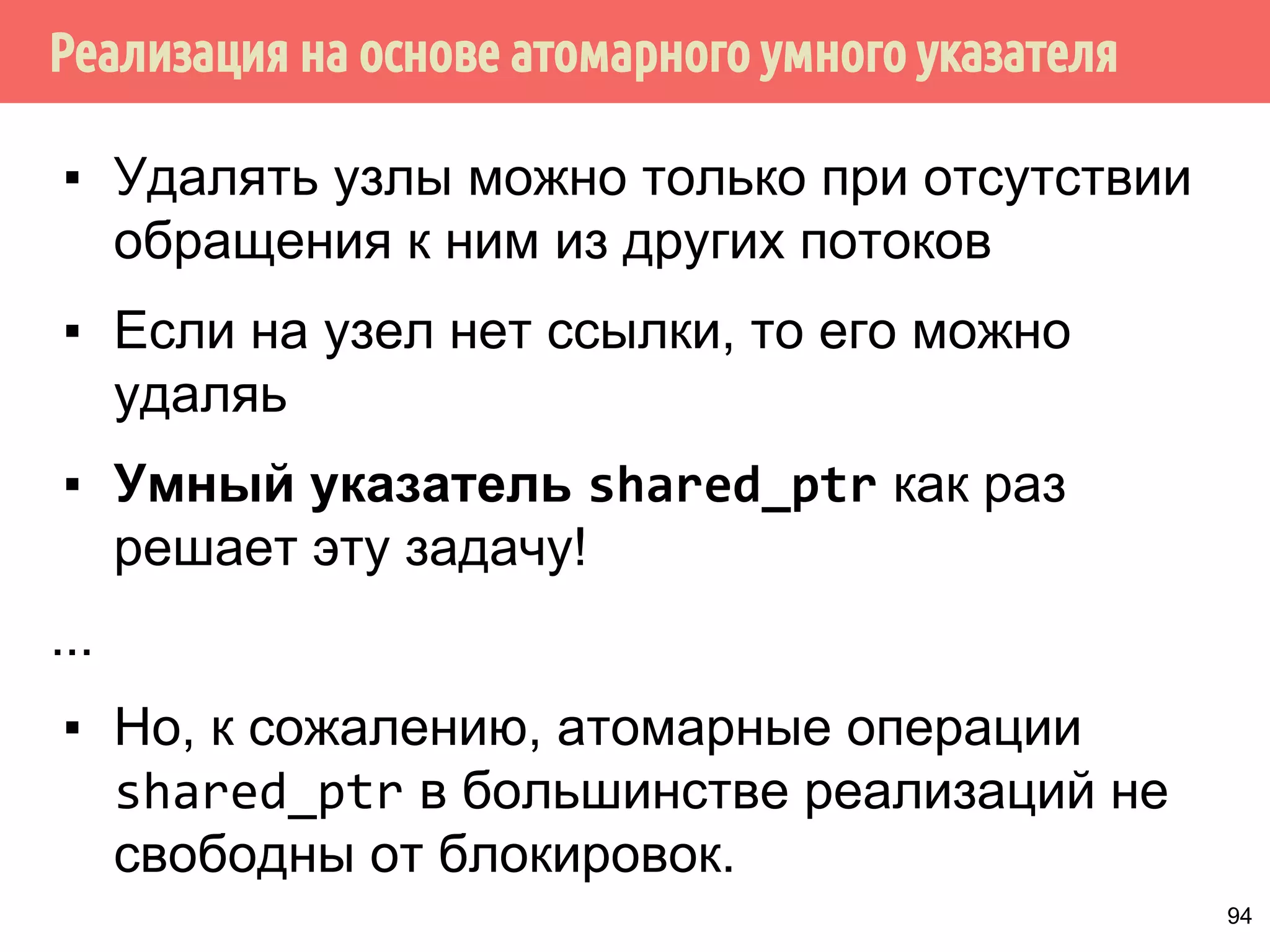 Реализация на основе атомарного умного указателя
94
▪ Удалять узлы можно только при отсутствии
обращения к ним из других потоков
▪ Если на узел нет ссылки, то его можно
удаляь
▪ Умный указатель shared_ptr как раз
решает эту задачу!
...
▪ Но, к сожалению, атомарные операции
shared_ptr в большинстве реализаций не
свободны от блокировок.
 