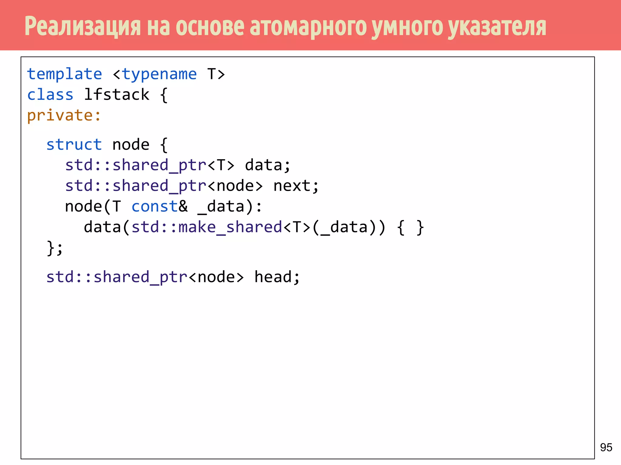 Реализация на основе атомарного умного указателя
95
template <typename T>
class lfstack {
private:
struct node {
std::shared_ptr<T> data;
std::shared_ptr<node> next;
node(T const& _data):
data(std::make_shared<T>(_data)) { }
};
std::shared_ptr<node> head;
 