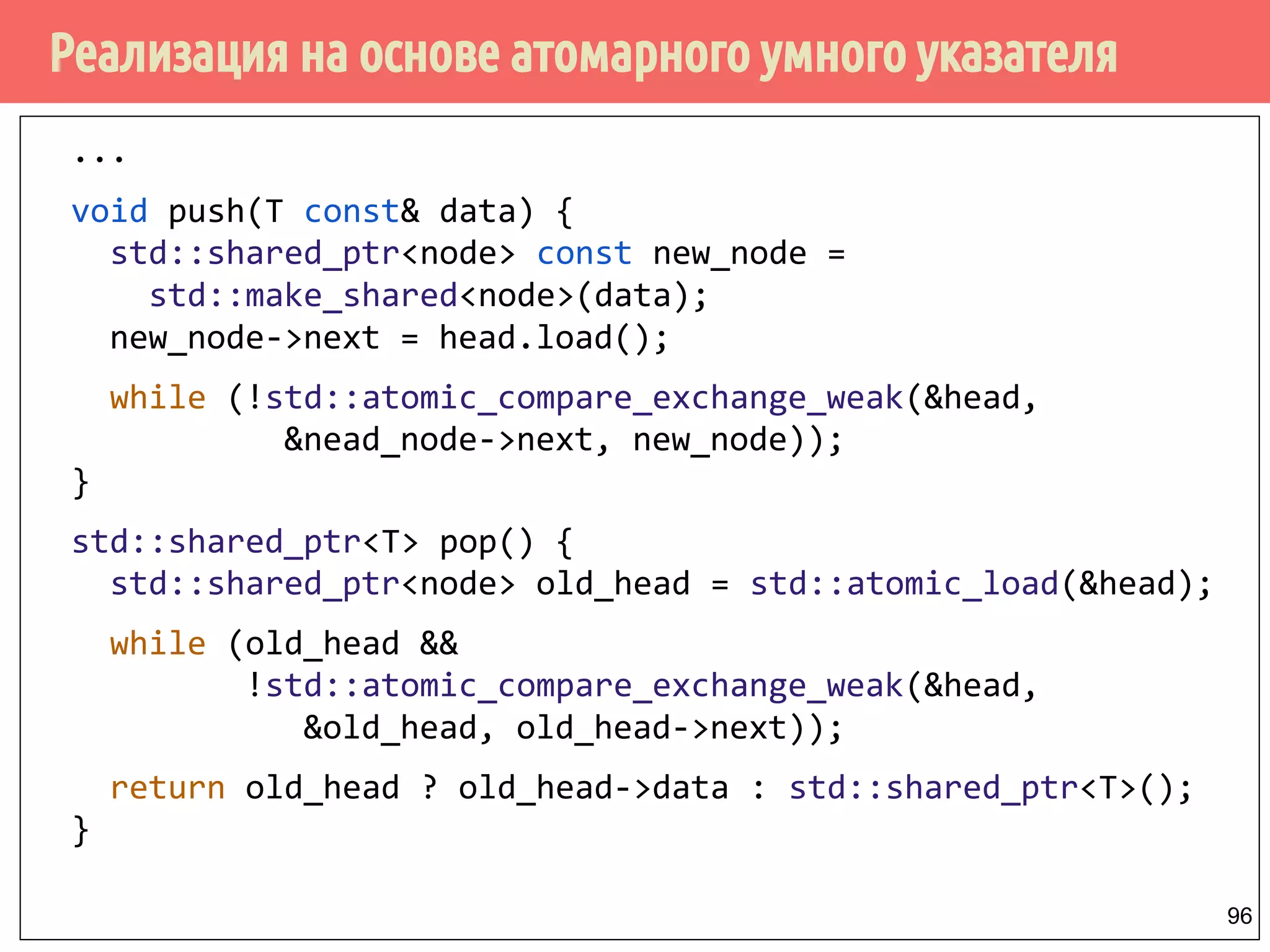 Реализация на основе атомарного умного указателя
96
...
void push(T const& data) {
std::shared_ptr<node> const new_node =
std::make_shared<node>(data);
new_node->next = head.load();
while (!std::atomic_compare_exchange_weak(&head,
&nead_node->next, new_node));
}
std::shared_ptr<T> pop() {
std::shared_ptr<node> old_head = std::atomic_load(&head);
while (old_head &&
!std::atomic_compare_exchange_weak(&head,
&old_head, old_head->next));
return old_head ? old_head->data : std::shared_ptr<T>();
}
 
