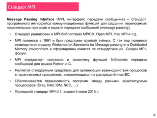 Стандарт MPI
10
Message Passing Interface (MPI, интерфейс передачи сообщений) – стандарт
программного интерфейса коммуникационных функций для создания переносимых
параллельных программ в модели передачи сообщений (message passing).
▪ Стандарт реализован в MPI-библиотеках MPICH, Open MPI, Intel MPI и т.д.
▪ MPI появился в 1991 и был предложен группой учёных. С тех пор появился
семинар по стандарту Workshop on Standards for Message passing in a Distributed
Memory environment и сформирован комитет по стандартизации. Создан MPI-
форум.
▪ MPI определяет синтаксис и семантику функций библиотек передачи
сообщений для языков Fortran и C.
▪ Является стандартным средством для организации взаимодействия процессов
в параллельных программах, выполняющихся на распределённых ВС.
▪ Обеспечивается переносимость программ между разными архитектурами
процессоров (Cray, Intel, IBM, NEC, …)
▪ Последний стандарт MPI-3.1. вышел 4 июня 2015 г.
 
