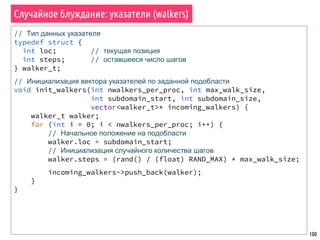 100
Случайное блуждание: указатели (walkers)
// Тип данных указателя
typedef struct {
int loc; // текущая позиция
int steps; // оставшееся число шагов
} walker_t;
// Инициализация вектора указателей по заданной подобласти
void init_walkers(int nwalkers_per_proc, int max_walk_size,
int subdomain_start, int subdomain_size,
vector<walker_t>* incoming_walkers) {
walker_t walker;
for (int i = 0; i < nwalkers_per_proc; i++) {
// Начальное положение на подобласти
walker.loc = subdomain_start;
// Инициализация случайного количества шагов
walker.steps = (rand() / (float) RAND_MAX) * max_walk_size;
incoming_walkers->push_back(walker);
}
}
 