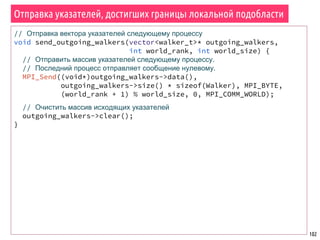 102
Отправка указателей, достигших границы локальной подобласти
// Отправка вектора указателей следующему процессу
void send_outgoing_walkers(vector<walker_t>* outgoing_walkers,
int world_rank, int world_size) {
// Отправить массив указателей следующему процессу.
// Последний процесс отправляет сообщение нулевому.
MPI_Send((void*)outgoing_walkers->data(),
outgoing_walkers->size() * sizeof(Walker), MPI_BYTE,
(world_rank + 1) % world_size, 0, MPI_COMM_WORLD);
// Очистить массив исходящих указателей
outgoing_walkers->clear();
}
 