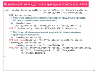 103
Получение указателей, достигших границы локальной подобласти
void receive_incoming_walkers(vector<walker_t>* incoming_walkers,
int world_rank, int world_size) {
MPI_Status status;
// Получение сообщения неизвестного размера от предыдущего процесса.
// Процесс 0 полчает от последнего процесса.
int incoming_rank =
(world_rank == 0) ? world_size - 1 : world_rank - 1;
MPI_Probe(incoming_rank, 0, MPI_COMM_WORLD, &status);
// Подготовить буфер для получения: изменить его размер на размер
// принимаемого сообщения.
int incoming_walkers_size;
MPI_Get_count(&status, MPI_BYTE, &incoming_walkers_size);
incoming_walkers->resize(
incoming_walkers_size / sizeof(Walker));
MPI_Recv((void*)incoming_walkers->data(), incoming_walkers_size,
MPI_BYTE, incoming_rank, 0, MPI_COMM_WORLD,
MPI_STATUS_IGNORE);
}
 