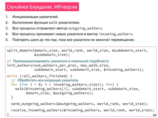 104
Случайное блуждание. MPI-версия
1. Инициализация указателей.
2. Выполнение функции walk указателями.
3. Все процессы отправляют вектор outgoing_walkers.
4. Все процессы принимают новые указатели в вектор incoming_walkers.
5. Повторять шаги до тех пор, пока все указатели не закончат перемещение.
split_domain(domain_size, world_rank, world_size, &subdomain_start,
&subdomain_size);
// Проинициализировать указатели в локальной подобласти
init_walkers(num_walkers_per_proc, max_walk_size,
subdomain_start, subdomain_size, &incoming_walkers);
while (!all_walkers_finished) {
// Обработать все входящие указатели
for (int i = 0; i < incoming_walkers.size(); i++) {
walk(&incoming_walkers[i], subdomain_start, subdomain_size,
domain_size, &outgoing_walkers);
}
send_outgoing_walkers(&outgoing_walkers, world_rank, world_size);
receive_incoming_walkers(&incoming_walkers, world_rank, world_size);
}
 