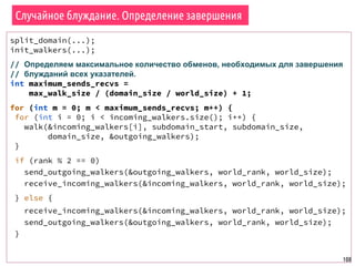 108
Случайное блуждание. Определение завершения
split_domain(...);
init_walkers(...);
// Определяем максимальное количество обменов, необходимых для завершения
// блужданий всех указателей.
int maximum_sends_recvs =
max_walk_size / (domain_size / world_size) + 1;
for (int m = 0; m < maximum_sends_recvs; m++) {
for (int i = 0; i < incoming_walkers.size(); i++) {
walk(&incoming_walkers[i], subdomain_start, subdomain_size,
domain_size, &outgoing_walkers);
}
if (rank % 2 == 0)
send_outgoing_walkers(&outgoing_walkers, world_rank, world_size);
receive_incoming_walkers(&incoming_walkers, world_rank, world_size);
} else {
receive_incoming_walkers(&incoming_walkers, world_rank, world_size);
send_outgoing_walkers(&outgoing_walkers, world_rank, world_size);
}
 