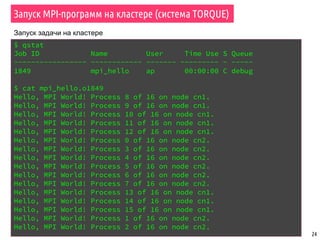 Запуск MPI-программ на кластере (система TORQUE)
24
$ qstat
Job ID Name User Time Use S Queue
----------------- ------------ ------- --------- - -----
1849 mpi_hello ap 00:00:00 C debug
$ cat mpi_hello.o1849
Hello, MPI World! Process 8 of 16 on node cn1.
Hello, MPI World! Process 9 of 16 on node cn1.
Hello, MPI World! Process 10 of 16 on node cn1.
Hello, MPI World! Process 11 of 16 on node cn1.
Hello, MPI World! Process 12 of 16 on node cn1.
Hello, MPI World! Process 0 of 16 on node cn2.
Hello, MPI World! Process 3 of 16 on node cn2.
Hello, MPI World! Process 4 of 16 on node cn2.
Hello, MPI World! Process 5 of 16 on node cn2.
Hello, MPI World! Process 6 of 16 on node cn2.
Hello, MPI World! Process 7 of 16 on node cn2.
Hello, MPI World! Process 13 of 16 on node cn1.
Hello, MPI World! Process 14 of 16 on node cn1.
Hello, MPI World! Process 15 of 16 on node cn1.
Hello, MPI World! Process 1 of 16 on node cn2.
Hello, MPI World! Process 2 of 16 on node cn2.
Запуск задачи на кластере
 