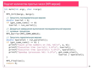 Подсчет количества простых чисел (MPI версия)
29
int main(int argc, char **argv)
{
MPI_Init(&argc, &argv);
// Запустить последовательную версию
double tserial = 0;
if (get_comm_rank() == 0)
tserial = run_serial();
// Дождаться завершения выполнения последовательной версиии
// нулевым процессом
MPI_Barrier(MPI_COMM_WORLD);
// Запустить параллельную версию
double tparallel = run_parallel();
if (get_comm_rank() == 0) {
printf("Count prime numbers on [%d, %d]n", a, b);
printf("Execution time (serial): %.6fn", tserial);
printf("Execution time (parallel): %.6fn", tparallel);
printf("Speedup (processes %d): %.2fn", get_comm_size(),
tserial / tparallel);
}
MPI_Finalize();
return 0;
}
 
