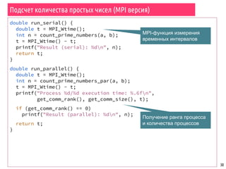 Подсчет количества простых чисел (MPI версия)
30
double run_serial() {
double t = MPI_Wtime();
int n = count_prime_numbers(a, b);
t = MPI_Wtime() - t;
printf("Result (serial): %dn", n);
return t;
}
double run_parallel() {
double t = MPI_Wtime();
int n = count_prime_numbers_par(a, b);
t = MPI_Wtime() - t;
printf("Process %d/%d execution time: %.6fn",
get_comm_rank(), get_comm_size(), t);
if (get_comm_rank() == 0)
printf("Result (parallel): %dn", n);
return t;
}
MPI-функция измерения
временных интервалов
Получение ранга процесса
и количества процессов
 