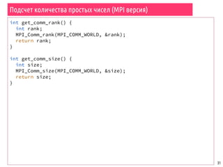 Подсчет количества простых чисел (MPI версия)
31
int get_comm_rank() {
int rank;
MPI_Comm_rank(MPI_COMM_WORLD, &rank);
return rank;
}
int get_comm_size() {
int size;
MPI_Comm_size(MPI_COMM_WORLD, &size);
return size;
}
 