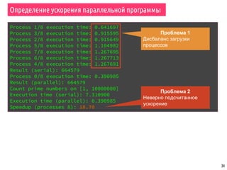 Определение ускорения параллельной программы
34
Process 1/8 execution time: 0.641697
Process 3/8 execution time: 0.915595
Process 2/8 execution time: 0.915649
Process 5/8 execution time: 1.104982
Process 7/8 execution time: 1.267695
Process 6/8 execution time: 1.267713
Process 4/8 execution time: 1.267691
Result (serial): 664579
Process 0/8 execution time: 0.390985
Result (parallel): 664579
Count prime numbers on [1, 10000000]
Execution time (serial): 7.310900
Execution time (parallel): 0.390985
Speedup (processes 8): 18.70
Проблема 1
Дисбаланс загрузки
процессов
Проблема 2
Неверно подсчитанное
ускорение
 