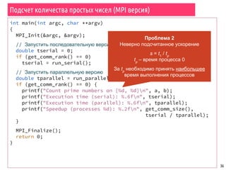 Подсчет количества простых чисел (MPI версия)
36
int main(int argc, char **argv)
{
MPI_Init(&argc, &argv);
// Запустить последовательную версию
double tserial = 0;
if (get_comm_rank() == 0)
tserial = run_serial();
// Запустить параллельную версию
double tparallel = run_parallel();
if (get_comm_rank() == 0) {
printf("Count prime numbers on [%d, %d]n", a, b);
printf("Execution time (serial): %.6fn", tserial);
printf("Execution time (parallel): %.6fn", tparallel);
printf("Speedup (processes %d): %.2fn", get_comm_size(),
tserial / tparallel);
}
MPI_Finalize();
return 0;
}
Проблема 2
Неверно подсчитанное ускорение
s = t1
/ tp
tp
– время процесса 0
За tp
необходимо принять наибольшее
время выполнения процессов
 