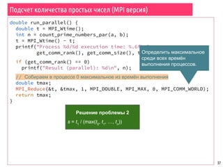 Подсчет количества простых чисел (MPI версия)
37
double run_parallel() {
double t = MPI_Wtime();
int n = count_prime_numbers_par(a, b);
t = MPI_Wtime() - t;
printf("Process %d/%d execution time: %.6fn",
get_comm_rank(), get_comm_size(), t);
if (get_comm_rank() == 0)
printf("Result (parallel): %dn", n);
// Собираем в процессе 0 максимальное из времён выполнения
double tmax;
MPI_Reduce(&t, &tmax, 1, MPI_DOUBLE, MPI_MAX, 0, MPI_COMM_WORLD);
return tmax;
}
Решение проблемы 2
s = t1
/ (max(t0
, t1
, …, tn
))
Определить максимальное
среди всех времён
выполнения процессов.
 