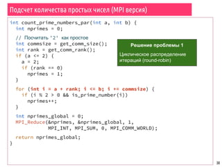 Подсчет количества простых чисел (MPI версия)
38
int count_prime_numbers_par(int a, int b) {
int nprimes = 0;
// Посчитать '2' как простое
int commsize = get_comm_size();
int rank = get_comm_rank();
if (a <= 2) {
a = 2;
if (rank == 0)
nprimes = 1;
}
for (int i = a + rank; i <= b; i += commsize) {
if (i % 2 > 0 && is_prime_number(i))
nprimes++;
}
int nprimes_global = 0;
MPI_Reduce(&nprimes, &nprimes_global, 1,
MPI_INT, MPI_SUM, 0, MPI_COMM_WORLD);
return nprimes_global;
}
Решение проблемы 1
Циклическое распределение
итераций (round-robin)
 
