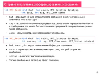 43
Отправка и получение дифференцированных сообщений
int MPI_Send(void *buf, int count, MPI_Datatype datatype,
int dest, int tag, MPI_Comm comm)
▪ buf – адрес для начала отправляемого сообщения с количеством count
элементов типа datatype
▪ tag – тэг, дополнительное неотрицательное целое число, передаваемое вместе
с сообщением; тэг может быть использован программой для разделения разных
типов сообщений.
▪ comm – коммуникатор, в котором находятся процессы.
int MPI_Recv(void *buf, int count, MPI_Datatype datatype,
int source, int tag, MPI_Comm comm, MPI_Status *status)
▪ buf, count, datatype – описывают буфер для получения.
▪ source – ранг процесса в коммуникаторе comm, который отправляет
сообщение.
▪ status – результат выполнения операции.
▪ Только сообщение с тэгом tag будет получено.
 