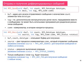 44
Отправка и получение дифференцированных сообщений
int MPI_Send(void *buf, int count, MPI_Datatype datatype,
int dest, int tag, MPI_Comm comm)
▪ buf – адрес для начала отправляемого сообщения с количеством count
элементов типа datatype
▪ tag – тэг, дополнительное неотрицательное целое число, передаваемое вместе
с сообщением; тэг может быть использован программой для разделения разных
типов сообщений.
▪ comm – коммуникатор, в котором находятся процессы.
int MPI_Recv(void *buf, int count, MPI_Datatype datatype,
int source, int tag, MPI_Comm comm, MPI_Status *status)
▪ buf, count, datatype – описывают буфер для получения.
▪ source – ранг процесса в коммуникаторе comm, который отправляет сообщение
(возможно значение source = MPI_ANY_SOURCE для получения сообщения от
любого источника).
▪ status – результат выполнения операции
(возможно значение status = MPI_STATUS_IGNORE).
▪ Только сообщение с тэгом tag будет получено.
(возможно значение tag = MPI_ANY_TAG для получения сообщения
с любым тегом).
 