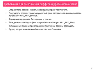 45
Требования для выполнения дифференцированного обмена
▪ Отправитель должен указать необходимый ранг получателя.
▪ Получатель должен указать корректный ранг отправителя (или получатель
использует MPI_ANY_SOURCE).
▪ Коммуникатор должен быть одним и тем же.
▪ Тэги должны совпадать (или получатель использует MPI_ANY_TAG)
▪ Типы данных должны при отправке и получении должны совпадать.
▪ Буфер получателя должен быть достаточно большим.
 