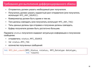 46
Требования для выполнения дифференцированного обмена
▪ Отправитель должен указать необходимый ранг получателя.
▪ Получатель должен указать корректный ранг отправителя (или получатель
использует MPI_ANY_SOURCE).
▪ Коммуникатор должен быть одним и тем же.
▪ Тэги должны совпадать (или получатель использует MPI_ANY_TAG)
▪ Типы данных должны при отправке и получении должны совпадать.
▪ Буфер получателя должен быть достаточно большим.
Параметр status получателя содержит актуальную информацию о полученном
сообщении:
▪ отправитель: status.MPI_SOURCE
▪ тэг: status.MPI_TAG
▪ количество полученных сообщений:
int MPI_Get_count(MPI_Status *status, MPI_Datatype datatype,
int *count)
 
