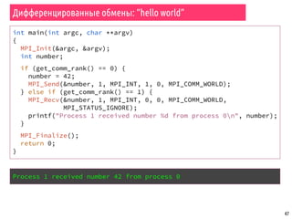 47
Дифференцированные обмены: “hello world”
int main(int argc, char **argv)
{
MPI_Init(&argc, &argv);
int number;
if (get_comm_rank() == 0) {
number = 42;
MPI_Send(&number, 1, MPI_INT, 1, 0, MPI_COMM_WORLD);
} else if (get_comm_rank() == 1) {
MPI_Recv(&number, 1, MPI_INT, 0, 0, MPI_COMM_WORLD,
MPI_STATUS_IGNORE);
printf("Process 1 received number %d from process 0n", number);
}
MPI_Finalize();
return 0;
}
Process 1 received number 42 from process 0
 