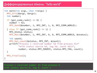 48
Дифференцированные обмены: “hello world”
int main(int argc, char **argv) {
MPI_Init(&argc, &argv);
int number;
if (get_comm_rank() == 0) {
number = 42;
MPI_Send(&number, 1, MPI_INT, 1, 0, MPI_COMM_WORLD);
} else if (get_comm_rank() == 1) {
MPI_Status status;
MPI_Recv(&number, 1, MPI_INT, 0, 0, MPI_COMM_WORLD, &status);
int count;
MPI_Get_count(&status, MPI_INT, &count);
printf("Process 1 received number %d from process 0n"
"with status source %d, tag %d, count %dn",
number, status.MPI_SOURCE, status.MPI_TAG, count);
}
MPI_Finalize();
}
Process 1 received number 42 from process 0
with status source 0, tag 0, count 1
 