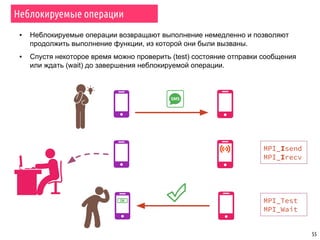 55
▪ Неблокируемые операции возвращают выполнение немедленно и позволяют
продолжить выполнение функции, из которой они были вызваны.
▪ Спустя некоторое время можно проверить (test) состояние отправки сообщения
или ждать (wait) до завершения неблокируемой операции.
Неблокируемые операции
MPI_Isend
MPI_Irecv
MPI_Test
MPI_Wait
 