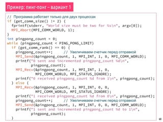 60
Пример: пинг-понг – вариант 1
// Программа работает только для двух процессах
if (get_comm_size() != 2) {
fprintf(stderr, "World size must be two for %sn", argv[0]);
MPI_Abort(MPI_COMM_WORLD, 1);
}
int pingpong_count = 0;
while (pingpong_count < PING_PONG_LIMIT)
if (get_comm_rank() == 0) {
pingpong_count++; // Увеличиваем счетчик перед отправкой
MPI_Send(&pingpong_count, 1, MPI_INT, 1, 0, MPI_COMM_WORLD);
printf("0 sent and incremented pingpong_count %dn",
pingpong_count);
MPI_Recv(&pingpong_count, 1, MPI_INT, 1, 0,
MPI_COMM_WORLD, MPI_STATUS_IGNORE);
printf("0 received pingpong_count %d from 1n", pingpong_count);
} else {
MPI_Recv(&pingpong_count, 1, MPI_INT, 0, 0,
MPI_COMM_WORLD, MPI_STATUS_IGNORE);
printf("1 received pingpong_count %d from 0n", pingpong_count);
pingpong_count++; // Увеличиваем счетчик перед отправкой
MPI_Send(&pingpong_count, 1, MPI_INT, 0, 0, MPI_COMM_WORLD);
printf("1 sent and incremented pingpong_count %d to 1n",
pingpong_count);
}
 