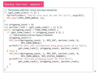 61
// Программа работает только для двух процессах
if (get_comm_size() != 2) {
fprintf(stderr, "World size must be two for %sn", argv[0]);
MPI_Abort(MPI_COMM_WORLD, 1);
}
int pingpong_count = 0;
int partner_rank = (get_comm_rank() + 1) % 2;
while (pingpong_count < PING_PONG_LIMIT) {
if (get_comm_rank() == pingpong_count % 2) {
// Увеличиваем счетчик перед отправкой
pingpong_count++;
MPI_Send(&pingpong_count, 1, MPI_INT, partner_rank, 0,
MPI_COMM_WORLD);
printf("%d sent and incremented ping_pong_count %d to %dn",
get_comm_rank(), pingpong_count, partner_rank);
} else {
MPI_Recv(&pingpong_count, 1, MPI_INT, partner_rank, 0,
MPI_COMM_WORLD, MPI_STATUS_IGNORE);
printf("%d received pingpong_count %d from %dn",
get_comm_rank(), pingpong_count, partner_rank);
}
}
}
Пример: пинг-понг – вариант 2
 