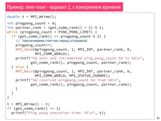 63
double t = MPI_Wtime();
int pingpong_count = 0;
int partner_rank = (get_comm_rank() + 1) % 2;
while (pingpong_count < PING_PONG_LIMIT) {
if (get_comm_rank() == pingpong_count % 2) {
// Увеличиваем счетчик перед отправкой
pingpong_count++;
MPI_Send(&pingpong_count, 1, MPI_INT, partner_rank, 0,
MPI_COMM_WORLD);
printf("%d sent and incremented ping_pong_count %d to %dn",
get_comm_rank(), pingpong_count, partner_rank);
} else {
MPI_Recv(&pingpong_count, 1, MPI_INT, partner_rank, 0,
MPI_COMM_WORLD, MPI_STATUS_IGNORE);
printf("%d received pingpong_count %d from %dn",
get_comm_rank(), pingpong_count, partner_rank);
}
}
}
t = MPI_Wtime() - t;
if (get_comm_rank() == 1)
printf("Ping pong execution time: %fn", t);
Пример: пинг-понг – вариант 2, с измерением времени
 