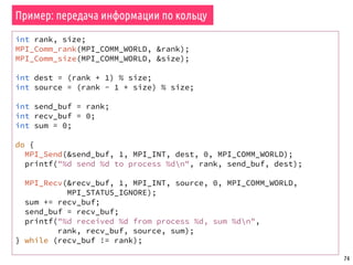 74
Пример: передача информации по кольцу
int rank, size;
MPI_Comm_rank(MPI_COMM_WORLD, &rank);
MPI_Comm_size(MPI_COMM_WORLD, &size);
int dest = (rank + 1) % size;
int source = (rank - 1 + size) % size;
int send_buf = rank;
int recv_buf = 0;
int sum = 0;
do {
MPI_Send(&send_buf, 1, MPI_INT, dest, 0, MPI_COMM_WORLD);
printf("%d send %d to process %dn", rank, send_buf, dest);
MPI_Recv(&recv_buf, 1, MPI_INT, source, 0, MPI_COMM_WORLD,
MPI_STATUS_IGNORE);
sum += recv_buf;
send_buf = recv_buf;
printf("%d received %d from process %d, sum %dn",
rank, recv_buf, source, sum);
} while (recv_buf != rank);
 