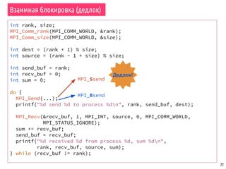 77
Взаимная блокировка (дедлок)
int rank, size;
MPI_Comm_rank(MPI_COMM_WORLD, &rank);
MPI_Comm_size(MPI_COMM_WORLD, &size);
int dest = (rank + 1) % size;
int source = (rank - 1 + size) % size;
int send_buf = rank;
int recv_buf = 0;
int sum = 0;
do {
MPI_Send(...);
printf("%d send %d to process %dn", rank, send_buf, dest);
MPI_Recv(&recv_buf, 1, MPI_INT, source, 0, MPI_COMM_WORLD,
MPI_STATUS_IGNORE);
sum += recv_buf;
send_buf = recv_buf;
printf("%d received %d from process %d, sum %dn",
rank, recv_buf, source, sum);
} while (recv_buf != rank);
MPI_Ssend
MPI_Bsend
Дедлок!
 