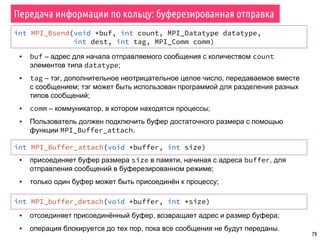 79
Передача информации по кольцу: буферезированная отправка
int MPI_Bsend(void *buf, int count, MPI_Datatype datatype,
int dest, int tag, MPI_Comm comm)
▪ buf – адрес для начала отправляемого сообщения с количеством count
элементов типа datatype;
▪ tag – тэг, дополнительное неотрицательное целое число, передаваемое вместе
с сообщением; тэг может быть использован программой для разделения разных
типов сообщений;
▪ comm – коммуникатор, в котором находятся процессы;
▪ Пользователь должен подключить буфер достаточного размера с помощью
функции MPI_Buffer_attach.
int MPI_Buffer_attach(void *buffer, int size)
▪ присоединяет буфер размера size в памяти, начиная с адреса buffer, для
отправления сообщений в буферезированном режиме;
▪ только один буфер может быть присоединён к процессу;
▪ отсоединяет присоединённый буфер, возвращает адрес и размер буфера;
▪ операция блокируется до тех пор, пока все сообщения не будут переданы.
int MPI_buffer_detach(void *buffer, int *size)
 