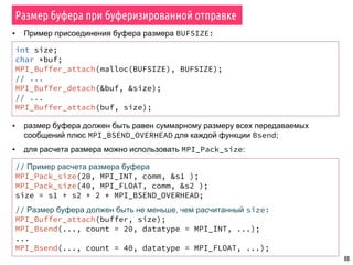 80
Размер буфера при буферизированной отправке
▪ размер буфера должен быть равен суммарному размеру всех передаваемых
сообщений плюс MPI_BSEND_OVERHEAD для каждой функции Bsend;
▪ для расчета размера можно использовать MPI_Pack_size:
// Пример расчета размера буфера
MPI_Pack_size(20, MPI_INT, comm, &s1 );
MPI_Pack_size(40, MPI_FLOAT, comm, &s2 );
size = s1 + s2 + 2 * MPI_BSEND_OVERHEAD;
// Размер буфера должен быть не меньше, чем расчитанный size:
MPI_Buffer_attach(buffer, size);
MPI_Bsend(..., count = 20, datatype = MPI_INT, ...);
...
MPI_Bsend(..., count = 40, datatype = MPI_FLOAT, ...);
int size;
char *buf;
MPI_Buffer_attach(malloc(BUFSIZE), BUFSIZE);
// ...
MPI_Buffer_detach(&buf, &size);
// ...
MPI_Buffer_attach(buf, size);
▪ Пример присоединения буфера размера BUFSIZE:
 