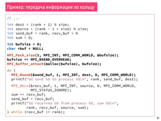 81
Пример: передача информации по кольцу
// ...
int dest = (rank + 1) % size;
int source = (rank - 1 + size) % size;
int send_buf = rank, recv_buf = 0
int sum = 0;
int bufsize = 0;
char *buf = NULL;
MPI_Pack_size(1, MPI_INT, MPI_COMM_WORLD, &bufsize);
bufsize += MPI_BSEND_OVERHEAD;
MPI_Buffer_attach(malloc(bufsize), bufsize);
do {
MPI_Bsend(&send_buf, 1, MPI_INT, dest, 0, MPI_COMM_WORLD);
printf("%d send %d to process %dn", rank, send_buf, dest);
MPI_Recv(&recv_buf, 1, MPI_INT, source, 0, MPI_COMM_WORLD,
MPI_STATUS_IGNORE);
sum += recv_buf;
send_buf = recv_buf;
printf("%d received %d from process %d, sum %dn",
rank, recv_buf, source, sum);
} while (recv_buf != rank);
 
