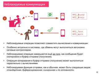 82
Неблокируемые коммуникации
MPI_Isend
MPI_Irecv
MPI_Test
MPI_Wait
1
2
3
▪ Неблокируемые операции позволяют совместить вычисления и коммуникации.
▪ Особенно актуально в системах, где обмены могут выполняться автономно
сетевым контроллером.
▪ Неблокируемая операция завершается ещё до того, как сообщение будет
скопировано в буфер отправки (получения).
▪ Операция копирования в буфер отправки (получения) может выполняться
параллельно с вычислениями.
▪ Неблокируемая функция отправки, как и обычная, может быть следующих видов:
стандартная, буферезированная, синхронная и по готовности.
 