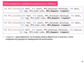 86
Неблокируемые дифференцированные обмены
int MPI_Isend(void *buf, int count, MPI_Datatype datatype, int dest,
int tag, MPI_Comm comm, MPI_Request *request)
▪ request – идентификатор, по которому можно обратиться и получить статус
операции или дождаться завершения её выполнения;
int MPI_Issend(void *buf, int count, MPI_Datatype datatype, int dest,
int tag, MPI_Comm comm, MPI_Request *request)
int MPI_Ibsend(void *buf, int count, MPI_Datatype datatype, int dest,
int tag, MPI_Comm comm, MPI_Request *request)
int MPI_Irecv(void *buf, int count, MPI_Datatype datatype, int source,
int tag, MPI_Comm comm, MPI_Request *request)
 