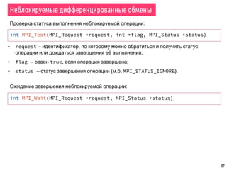 87
Неблокируемые дифференцированные обмены
int MPI_Test(MPI_Request *request, int *flag, MPI_Status *status)
▪ request – идентификатор, по которому можно обратиться и получить статус
операции или дождаться завершения её выполнения;
▪ flag – равен true, если операция завершена;
▪ status – статус завершения операции (м.б. MPI_STATUS_IGNORE).
Проверка статуса выполнения неблокируемой операции:
int MPI_Wait(MPI_Request *request, MPI_Status *status)
Ожидание завершения неблокируемой операции:
 