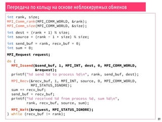 89
Пеередача по кольцу на основе неблокируемых обменов
int rank, size;
MPI_Comm_rank(MPI_COMM_WORLD, &rank);
MPI_Comm_size(MPI_COMM_WORLD, &size);
int dest = (rank + 1) % size;
int source = (rank - 1 + size) % size;
int send_buf = rank, recv_buf = 0;
int sum = 0;
MPI_Request request;
do {
MPI_Issend(&send_buf, 1, MPI_INT, dest, 0, MPI_COMM_WORLD,
&request);
printf("%d send %d to process %dn", rank, send_buf, dest);
MPI_Recv(&recv_buf, 1, MPI_INT, source, 0, MPI_COMM_WORLD,
MPI_STATUS_IGNORE);
sum += recv_buf;
send_buf = recv_buf;
printf("%d received %d from process %d, sum %dn",
rank, recv_buf, source, sum);
MPI_Wait(&request, MPI_STATUS_IGNORE);
} while (recv_buf != rank);
 