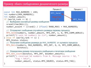 const int MAX_NUMBERS = 100;
int numbers[MAX_NUMBERS];
int number_amount;
if (world_rank == 0) {
// Выбираем случайный размер сообщения
srand(time(NULL));
number_acount = ((rand() / (float) RAND_MAX) * MAX_NUMBERS;
// Отправляет сообщение случайного размера первому процессу
MPI_Send(numbers, number_amount, MPI_INT, 1, 0, MPI_COMM_WORLD);
printf("0 sent %d numbers to 1n", number_amount);
} else if (world_rank == 1) {
MPI_Status status;
// Получаем сообщение размера до MAX_NUMBERS от нулевого процесса
MPI_Recv(numbers, MAX_NUMBERS, MPI_INT, 0, 0, MPI_COMM_WORLD,
&status);
// Определяем размер полученного сообщения и печатаем сообщение
MPI_Get_count(&status, MPI_INT, &number_amount);
printf("1 received %d numbers from 0. Message source = %d, "
"tag = %dn",
number_amount, status.MPI_SOURCE, status.MPI_TAG);
}
91
Пример: обмен сообщениями динамического размера
MPI_Send
Процесс 0 Процесс 1
msgsize
= X MPI_Recv
 