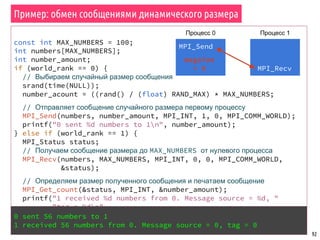 const int MAX_NUMBERS = 100;
int numbers[MAX_NUMBERS];
int number_amount;
if (world_rank == 0) {
// Выбираем случайный размер сообщения
srand(time(NULL));
number_acount = ((rand() / (float) RAND_MAX) * MAX_NUMBERS;
// Отправляет сообщение случайного размера первому процессу
MPI_Send(numbers, number_amount, MPI_INT, 1, 0, MPI_COMM_WORLD);
printf("0 sent %d numbers to 1n", number_amount);
} else if (world_rank == 1) {
MPI_Status status;
// Получаем сообщение размера до MAX_NUMBERS от нулевого процесса
MPI_Recv(numbers, MAX_NUMBERS, MPI_INT, 0, 0, MPI_COMM_WORLD,
&status);
// Определяем размер полученного сообщения и печатаем сообщение
MPI_Get_count(&status, MPI_INT, &number_amount);
printf("1 received %d numbers from 0. Message source = %d, "
"tag = %dn",
number_amount, status.MPI_SOURCE, status.MPI_TAG);
}
92
Пример: обмен сообщениями динамического размера
MPI_Send
Процесс 0 Процесс 1
msgsize
= X
0 sent 56 numbers to 1
1 received 56 numbers from 0. Message source = 0, tag = 0
MPI_Recv
 