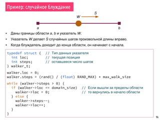 96
Пример: случайное блуждание
W
a b
S
▪ Даны границы области a, b и указатель W.
▪ Указатель W делает S случайных шагов произвольной длины вправо.
▪ Когда блуждатель доходит до конца области, он начинает с начала.
typedef struct { // Тип данных указателя
int loc; // текущая позиция
int steps; // оставшееся число шагов
} walker_t;
walker.loc = 0;
walker.steps = (rand() / (float) RAND_MAX) * max_walk_size
while (walker->steps > 0) {
if (walker->loc == domain_size) // Если вышли за пределы области
walker->loc = 0; // то вернулись в начало области
} else {
walker->steps--;
walker->loc++;
}
}
 