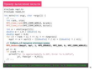 10
#include <mpi.h>
#include <math.h>
int main(int argc, char *argv[]) {
// ...
int rank, size;
MPI_Comm_rank(MPI_COMM_WORLD, &rank);
MPI_Comm_size(MPI_COMM_WORLD, &size);
int n = atoi(argv[1]);
double w = 1.0 / (double) n;
double mypi = 0.0;
for (i = rank + 1; i <= n; i += numprocs)
mypi += w * sqrt(1 – (((double) i / n) * ((double) i / n));
// Собрать в 0 процессе итоговую сумму
MPI_Reduce(&mypi, &pi, 1, MPI_DOUBLE, MPI_SUM, 0, MPI_COMM_WORLD);
pi *= 4;
if (rank == 0)
printf("pi is approximately %.16f, Error is %.16fn",
pi, fabs(pi - M_PI));
// ...
}
pi is approximately 3.1415906524138242, Error is 0.0000020011759689
Пример: вычисление числа пи
 