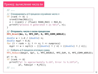 12
// ...
// Сгенерировать в 0 процессе случайное число n
if (rank == 0) {
srand(time(NULL));
n = (rand() / (float) RAND_MAX) * MAX_N;
printf("process 0 generated n as %dn", n);
}
// Отправить число n всем процессам
MPI_Bcast(&n, 1, MPI_INT, 0, MPI_COMM_WORLD);
double w = 1.0 / (double) n;
double mypi = 0.0;
for (i = rank + 1; i <= n; i += numprocs)
mypi += w * sqrt(1 – (((double) i / n) * ((double) i / n));
// Собрать в 0 процессе итоговую сумму
MPI_Reduce(&mypi, &pi, 1, MPI_DOUBLE, MPI_SUM, 0, MPI_COMM_WORLD);
pi *= 4;
if (rank == 0)
printf("pi is approximately %.16f, Error is %.16fn",
pi, fabs(pi - M_PI));
// ...
Пример: вычисление числа пи
 